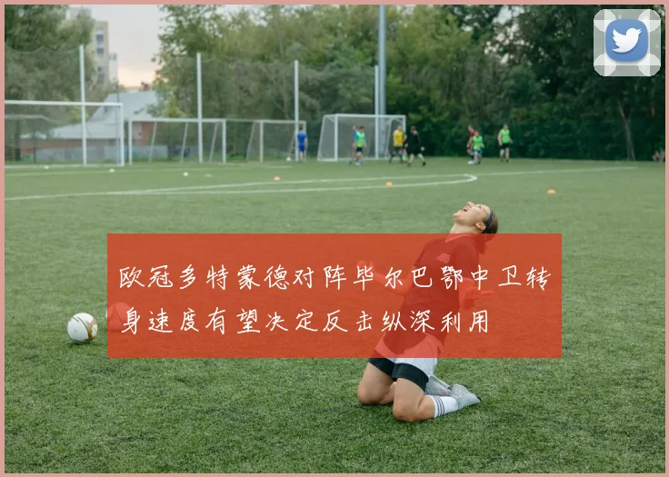 欧冠多特蒙德对阵毕尔巴鄂中卫转身速度有望决定反击纵深利用