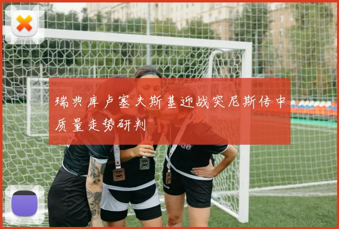 瑞典库卢塞夫斯基迎战突尼斯传中质量走势研判