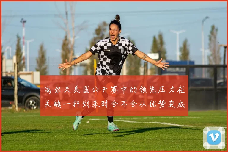 高尔夫美国公开赛中的领先压力在关键一杆到来时会不会从优势变成负担