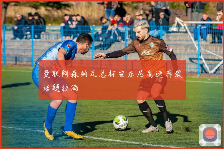 曼联阿森纳足总杯安东尼高速奔袭话题拉满