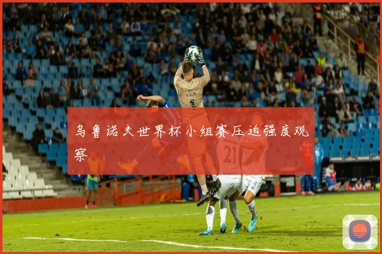 乌鲁诺夫世界杯小组赛压迫强度观察