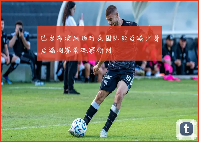 巴尔布埃纳面对美国队能否减少身后漏洞赛前观察研判