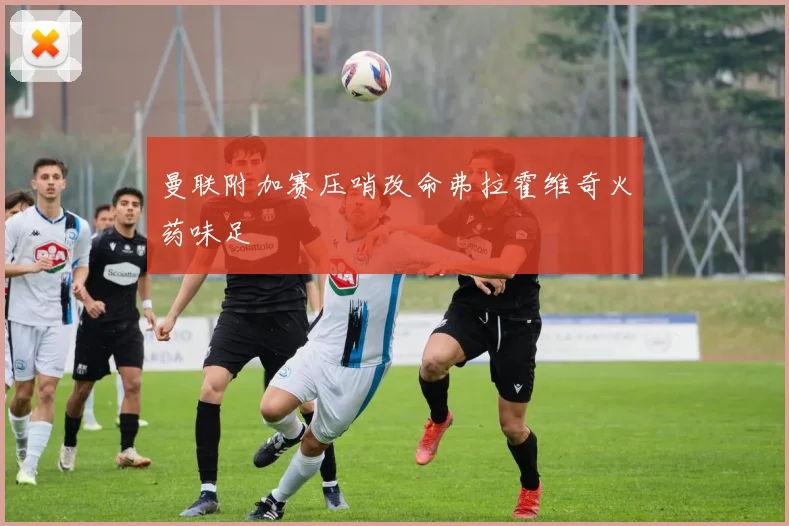 曼联附加赛压哨改命弗拉霍维奇火药味足