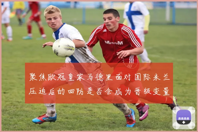 聚焦欧冠皇家马德里面对国际米兰压迫后的回防是否会成为晋级变量