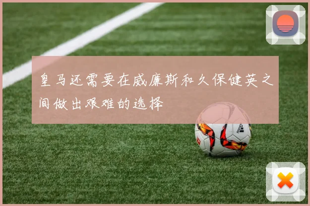皇马还需要在威廉斯和久保健英之间做出艰难的选择