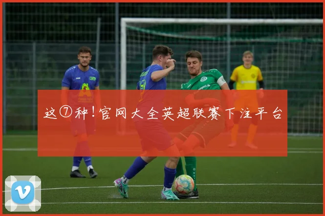 这⑦种!官网大全英超联赛下注平台