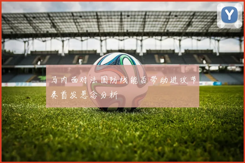 马内面对法国防线能否带动进攻节奏首发悬念分析