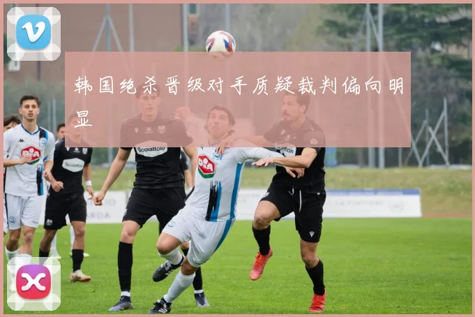 韩国绝杀晋级对手质疑裁判偏向明显