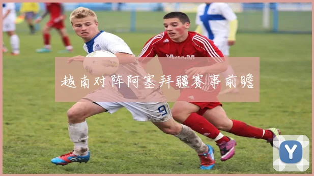 越南对阵阿塞拜疆赛事前瞻