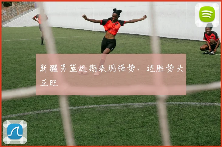 新疆男篮近期表现强势，连胜势头正旺