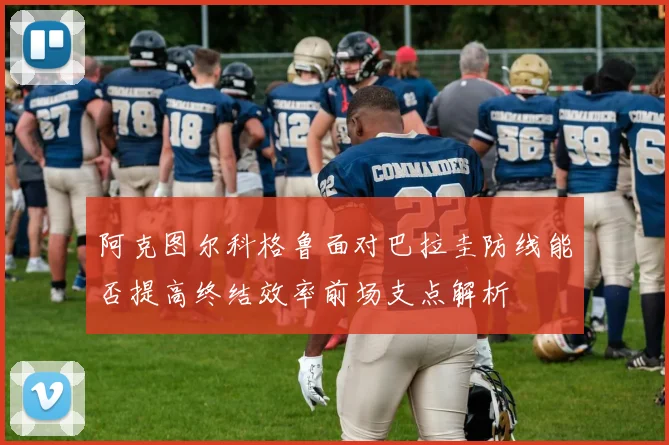 阿克图尔科格鲁面对巴拉圭防线能否提高终结效率前场支点解析