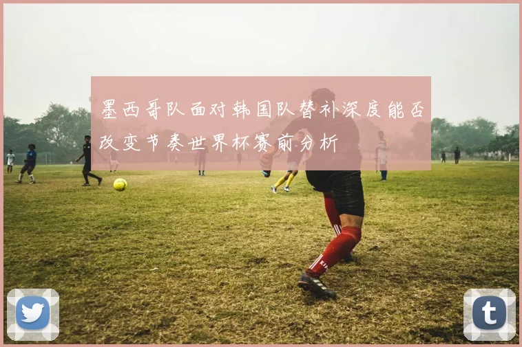 墨西哥队面对韩国队替补深度能否改变节奏世界杯赛前分析