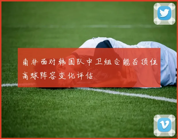南非面对韩国队中卫组合能否顶住高球阵容变化评估