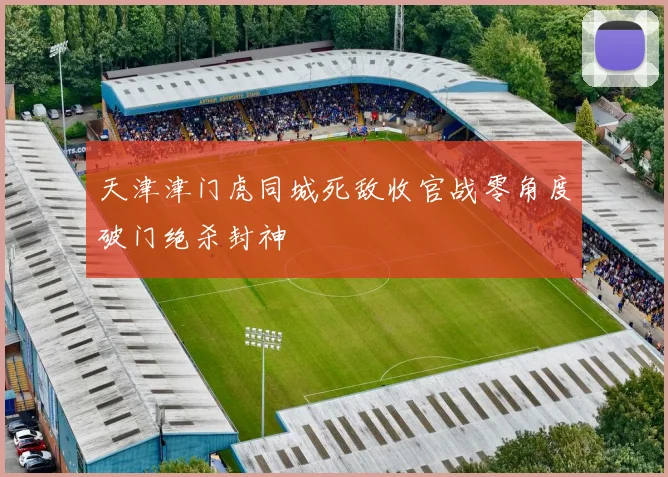 天津津门虎同城死敌收官战零角度破门绝杀封神