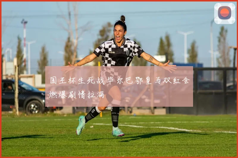 国王杯生死战毕尔巴鄂皇马双红会燃爆剧情拉满