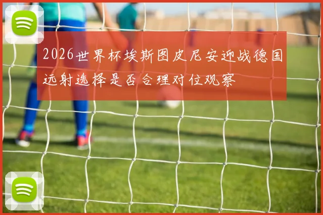2026世界杯埃斯图皮尼安迎战德国远射选择是否合理对位观察