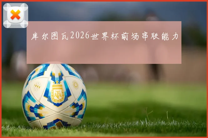 库尔图瓦2026世界杯前场串联能力