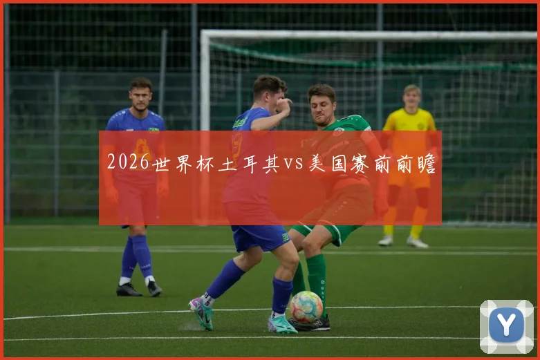 2026世界杯土耳其vs美国赛前前瞻
