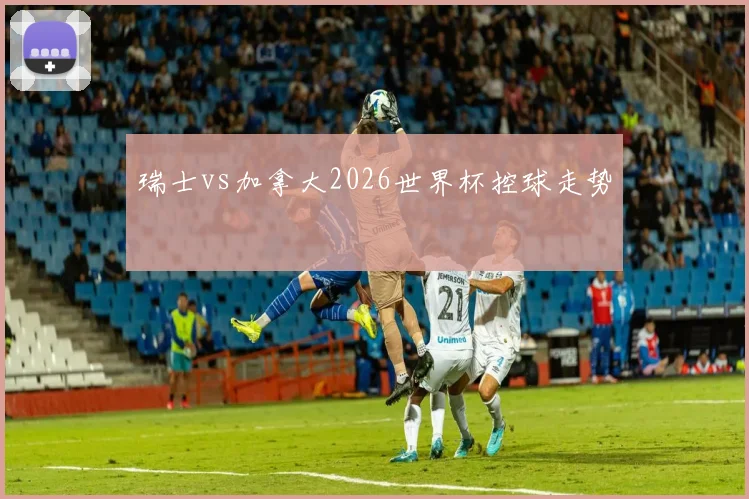 瑞士vs加拿大2026世界杯控球走势