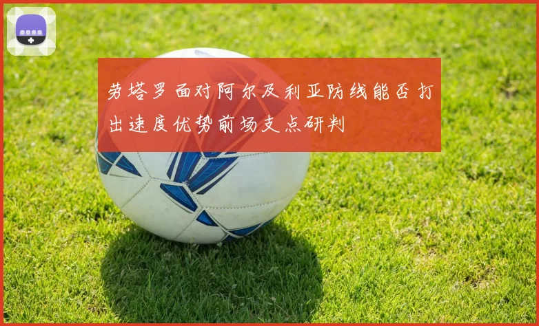 劳塔罗面对阿尔及利亚防线能否打出速度优势前场支点研判