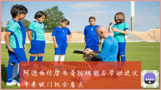阿德面对摩洛哥防线能否带动进攻节奏破门机会看点