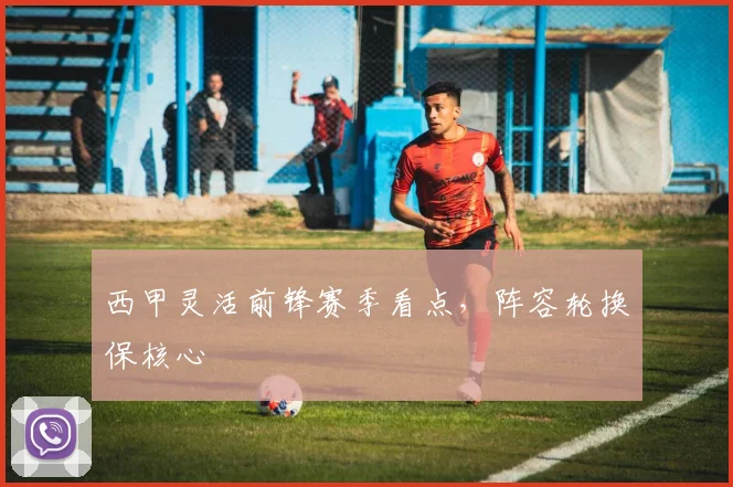 西甲灵活前锋赛季看点，阵容轮换保核心