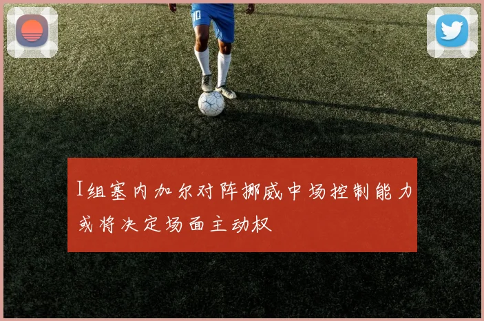 I组塞内加尔对阵挪威中场控制能力或将决定场面主动权