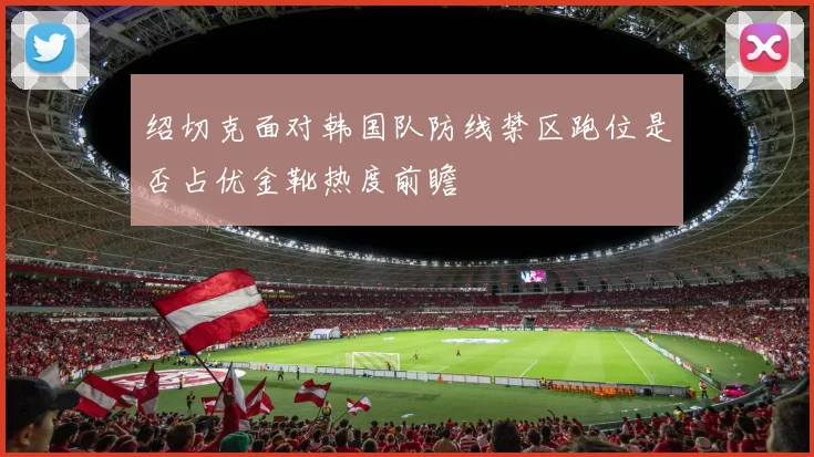 绍切克面对韩国队防线禁区跑位是否占优金靴热度前瞻