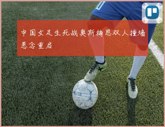 中国女足生死战奥斯梅恩双人撞墙悬念重启