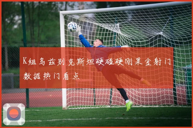 K组乌兹别克斯坦硬碰硬刚果金射门数据热门看点