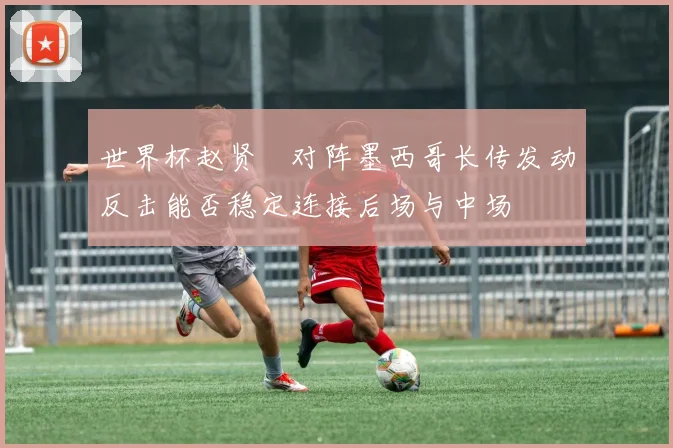 世界杯赵贤祐对阵墨西哥长传发动反击能否稳定连接后场与中场