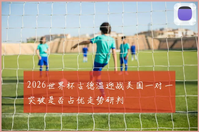 2026世界杯古德温迎战美国一对一突破是否占优走势研判
