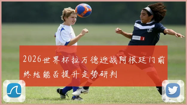 2026世界杯拉万德迎战阿根廷门前终结能否提升走势研判