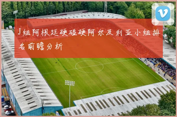J组阿根廷硬碰硬阿尔及利亚小组排名前瞻分析