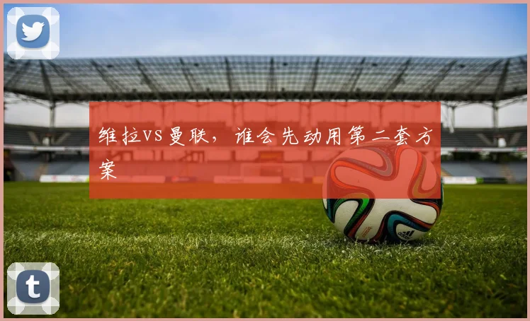 维拉vs曼联,谁会先动用第二套方案