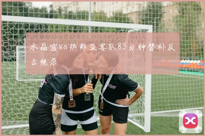 水晶宫vs热那亚客队85分钟替补反击绝杀