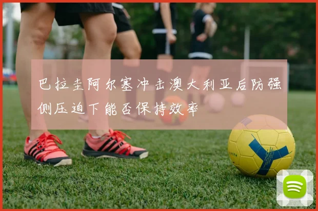 巴拉圭阿尔塞冲击澳大利亚后防强侧压迫下能否保持效率