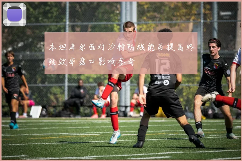 本坦库尔面对沙特防线能否提高终结效率盘口影响参考