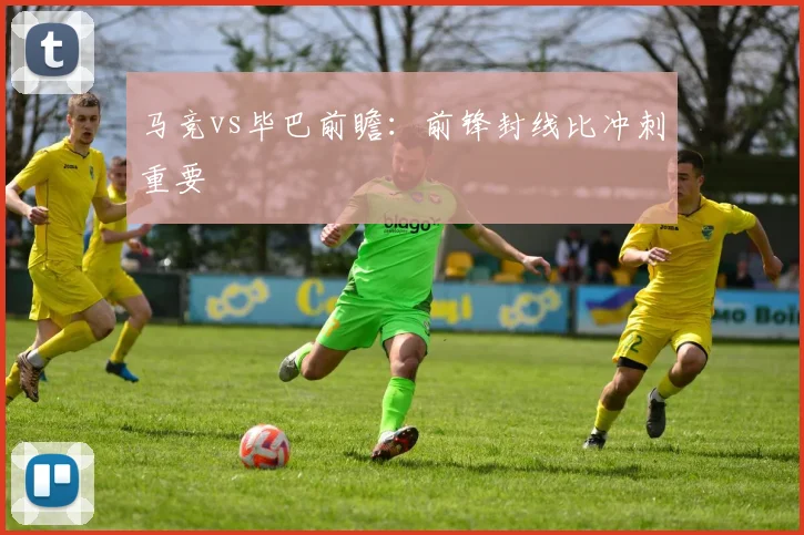 马竞vs毕巴前瞻：前锋封线比冲刺重要