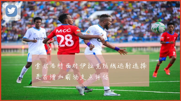 索尔洛特面对伊拉克防线远射选择是否增加前场支点评估