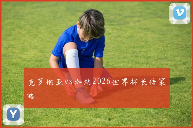 克罗地亚vs加纳2026世界杯长传策略