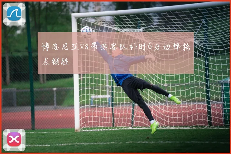 博洛尼亚vs昂热客队补时6分边锋抢点锁胜