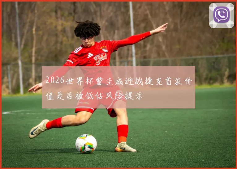 2026世界杯曹圭成迎战捷克首发价值是否被低估风险提示