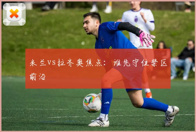 米兰vs拉齐奥焦点：谁先守住禁区前沿