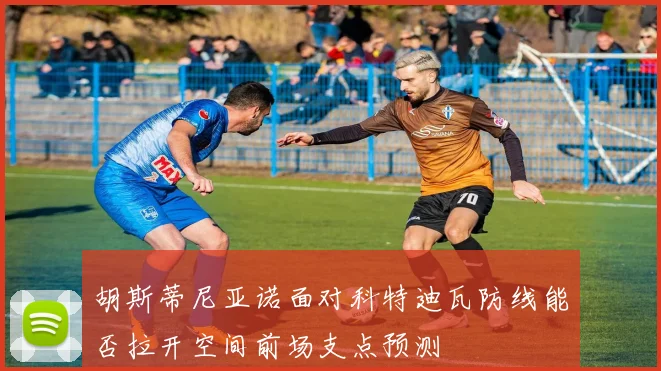 胡斯蒂尼亚诺面对科特迪瓦防线能否拉开空间前场支点预测