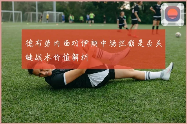 德布劳内面对伊朗中场拦截是否关键战术价值解析