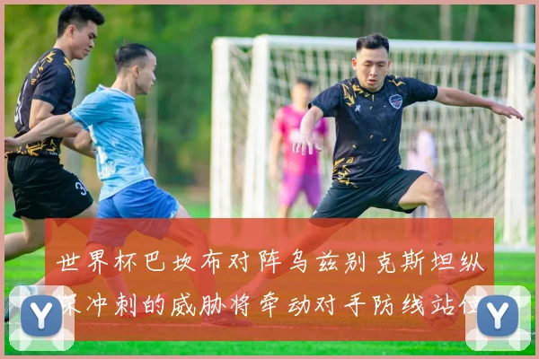 世界杯巴坎布对阵乌兹别克斯坦纵深冲刺的威胁将牵动对手防线站位