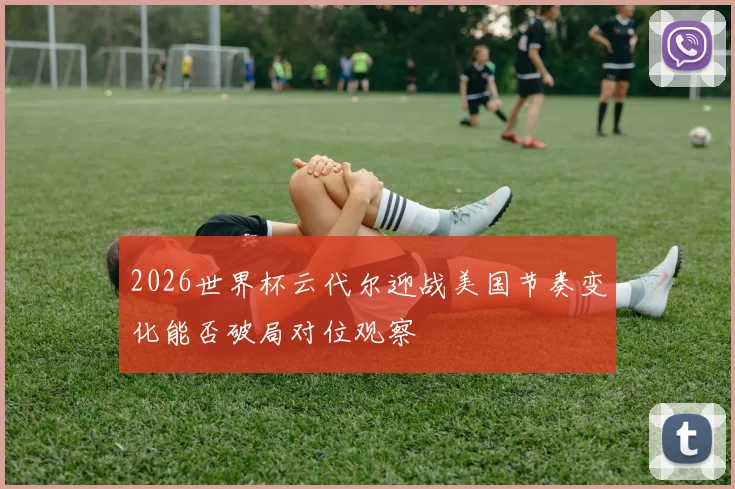 2026世界杯云代尔迎战美国节奏变化能否破局对位观察