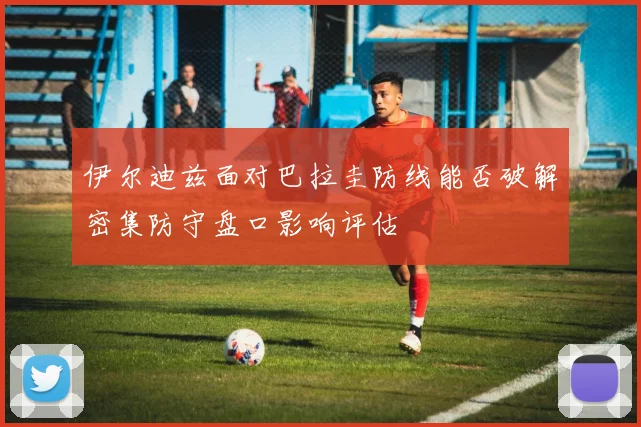 伊尔迪兹面对巴拉圭防线能否破解密集防守盘口影响评估