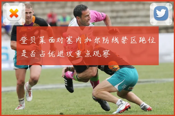 登贝莱面对塞内加尔防线禁区跑位是否占优进攻重点观察
